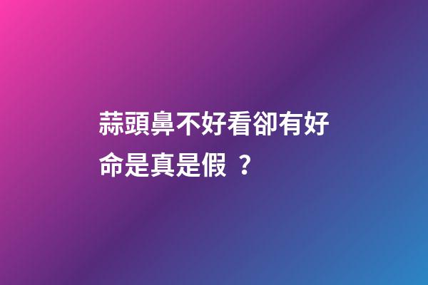 蒜頭鼻不好看卻有好命是真是假？